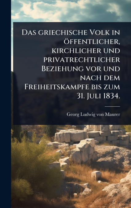 Das griechische Volk in Ã¶ffentlicher, kirchlicher und privatrechtlicher Beziehung vor und nach dem Freiheitskampfe bis zum 31. Juli 1834.