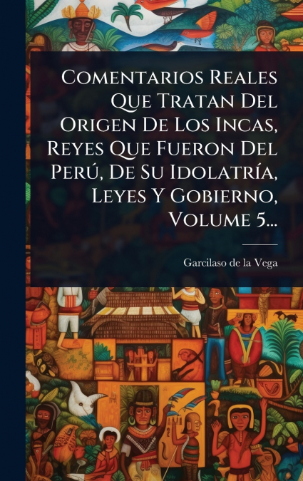 Comentarios Reales Que Tratan Del Origen De Los Incas, Reyes Que Fueron Del PerÃº, De Su IdolatrÃ­a, Leyes Y Gobierno, Volume 5...