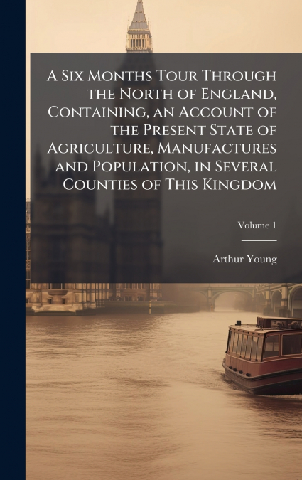 A Six Months Tour Through the North of England, Containing, an Account of the Present State of Agriculture, Manufactures and Population, in Several Counties of This Kingdom
