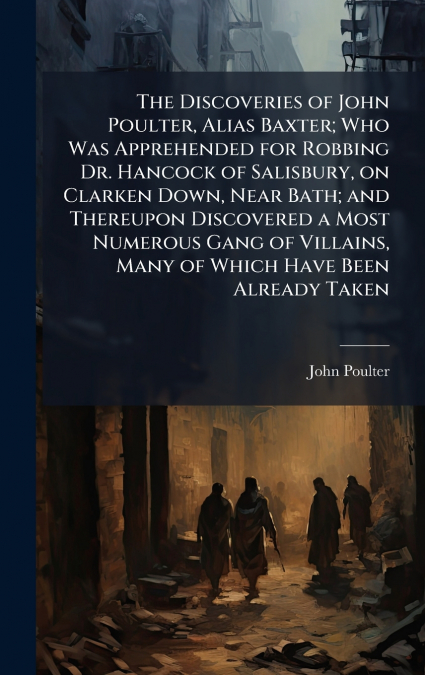 The Discoveries of John Poulter, Alias Baxter; Who Was Apprehended for Robbing Dr. Hancock of Salisbury, on Clarken Down, Near Bath; and Thereupon Discovered a Most Numerous Gang of Villains, Many of 