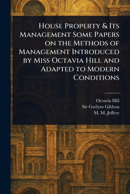 House Property & Its Management Some Papers on the Methods of Management Introduced by Miss Octavia Hill and Adapted to Modern Conditions