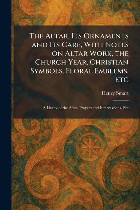The Altar, Its Ornaments and Its Care, With Notes on Altar Work, the Church Year, Christian Symbols, Floral Emblems, Etc