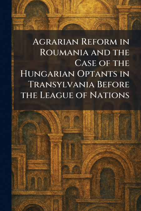 Agrarian Reform in Roumania and the Case of the Hungarian Optants in Transylvania Before the League of Nations
