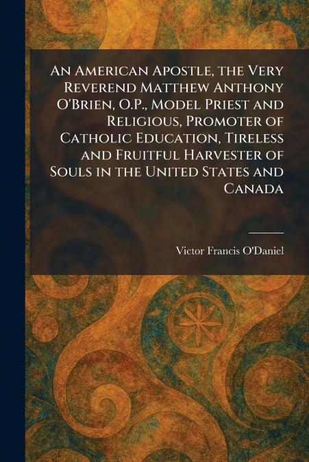 An American Apostle, the Very Reverend Matthew Anthony O’Brien, O.P., Model Priest and Religious, Promoter of Catholic Education, Tireless and Fruitful Harvester of Souls in the United States and Cana