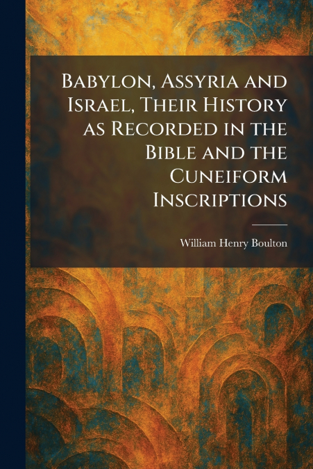 Babylon, Assyria and Israel, Their History as Recorded in the Bible and the Cuneiform Inscriptions