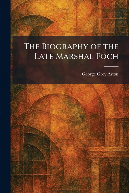 The Biography of the Late Marshal Foch