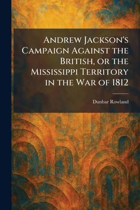 Andrew Jackson’s Campaign Against the British, or the Mississippi Territory in the War of 1812