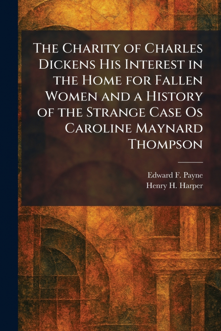 The Charity of Charles Dickens His Interest in the Home for Fallen Women and a History of the Strange Case Os Caroline Maynard Thompson