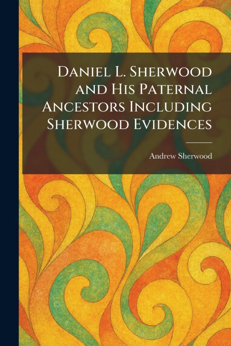 Daniel L. Sherwood and His Paternal Ancestors Including Sherwood Evidences
