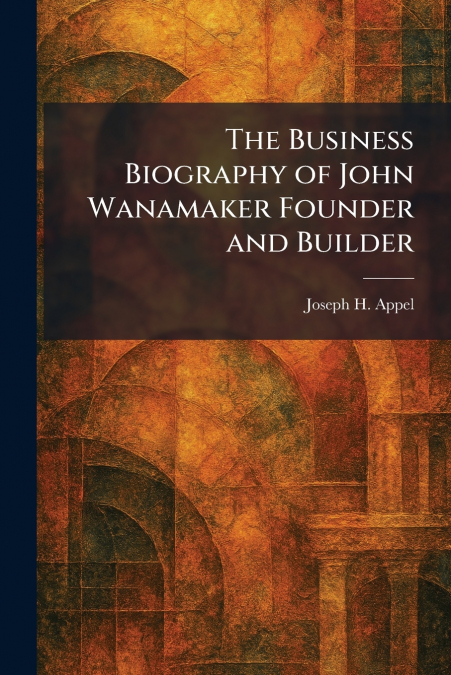 The Business Biography of John Wanamaker Founder and Builder