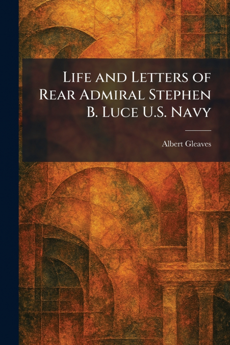 Life and Letters of Rear Admiral Stephen B. Luce U.S. Navy