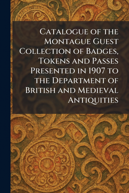 Catalogue of the Montague Guest Collection of Badges, Tokens and Passes Presented in 1907 to the Department of British and Medieval Antiquities
