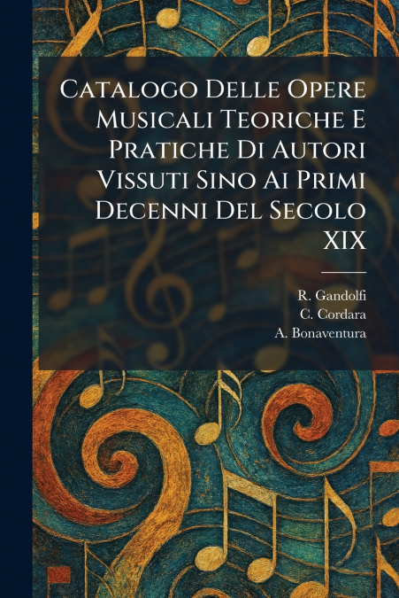 Catalogo Delle Opere Musicali Teoriche E Pratiche Di Autori Vissuti Sino Ai Primi Decenni Del Secolo XIX