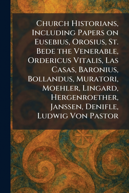 Church Historians, Including Papers on Eusebius, Orosius, St. Bede the Venerable, Ordericus Vitalis, Las Casas, Baronius, Bollandus, Muratori, Moehler, Lingard, Hergenroether, Janssen, Denifle, Ludwig