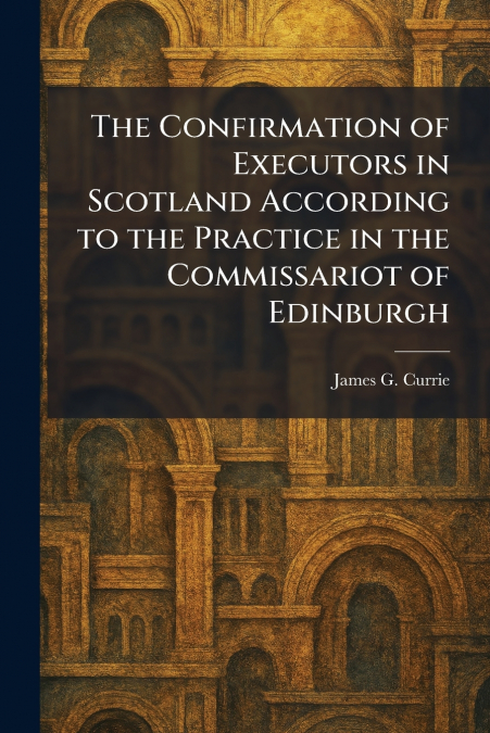 The Confirmation of Executors in Scotland According to the Practice in the Commissariot of Edinburgh