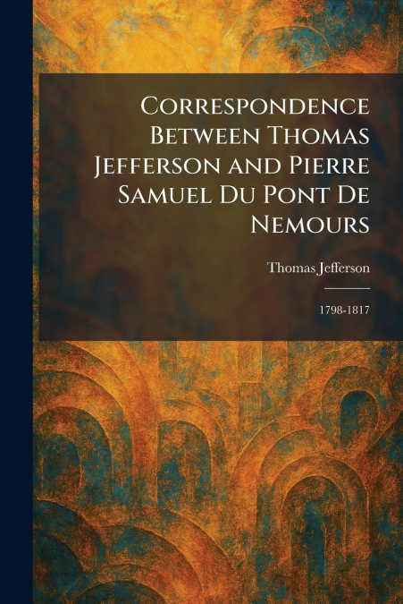 Correspondence Between Thomas Jefferson and Pierre Samuel Du Pont De Nemours