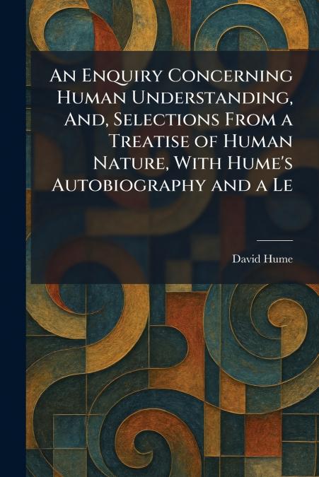 An Enquiry Concerning Human Understanding, And, Selections From a Treatise of Human Nature, With Hume’s Autobiography and a Le
