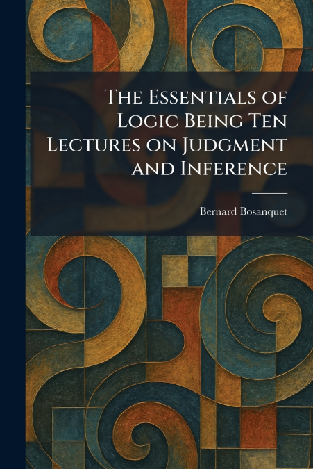 The Essentials of Logic Being Ten Lectures on Judgment and Inference