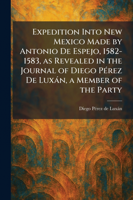 Expedition Into New Mexico Made by Antonio De Espejo, 1582-1583, as Revealed in the Journal of Diego PÃ©rez De LuxÃ¡n, a Member of the Party