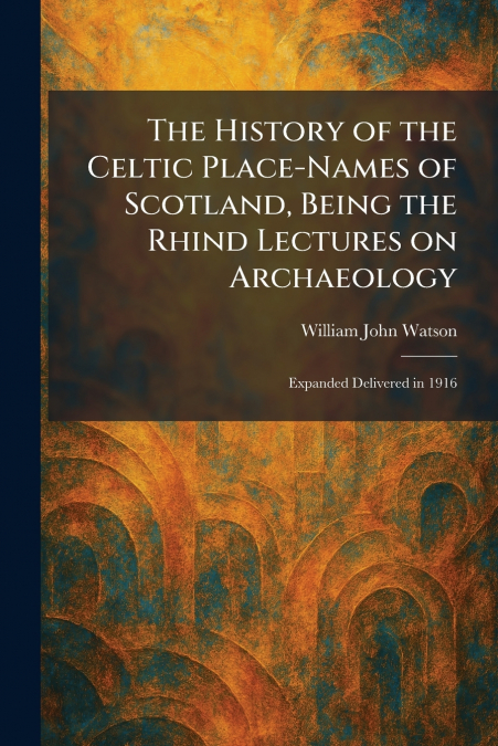 The History of the Celtic Place-Names of Scotland, Being the Rhind Lectures on Archaeology