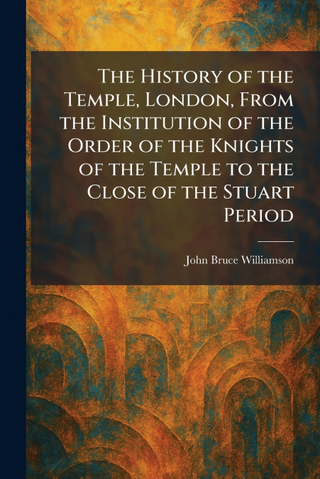 The History of the Temple, London, From the Institution of the Order of the Knights of the Temple to the Close of the Stuart Period