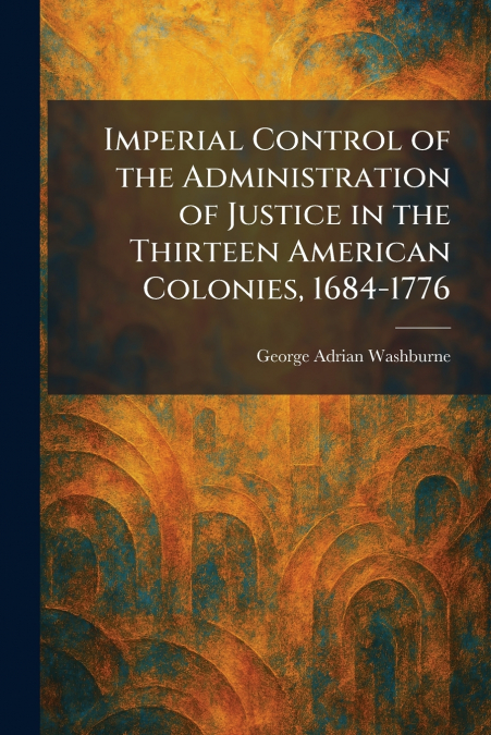 Imperial Control of the Administration of Justice in the Thirteen American Colonies, 1684-1776