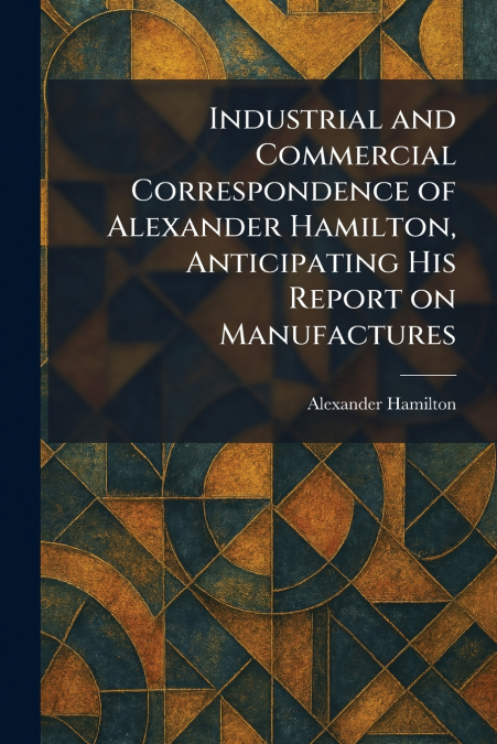 Industrial and Commercial Correspondence of Alexander Hamilton, Anticipating His Report on Manufactures