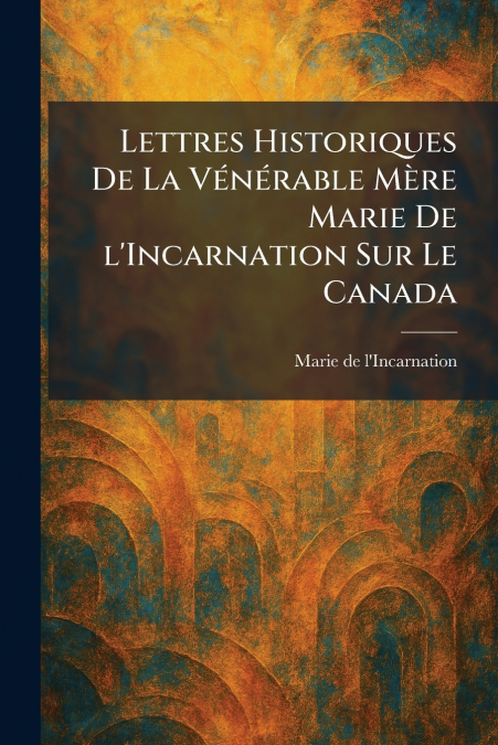 Lettres Historiques De La VÃ©nÃ©rable MÃ¨re Marie De l’Incarnation Sur Le Canada