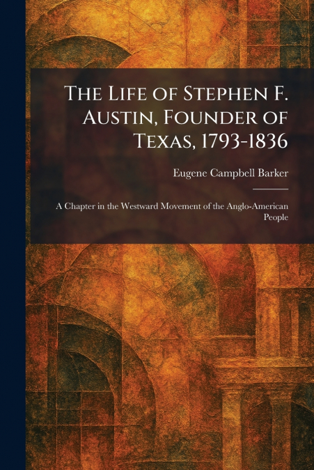 The Life of Stephen F. Austin, Founder of Texas, 1793-1836