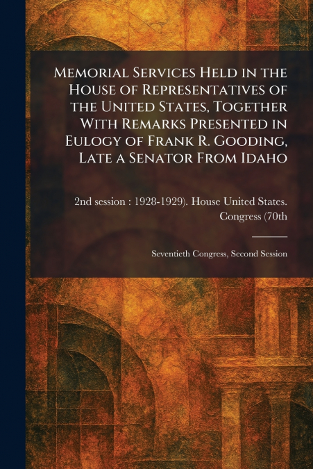 Memorial Services Held in the House of Representatives of the United States, Together With Remarks Presented in Eulogy of Frank R. Gooding, Late a Senator From Idaho