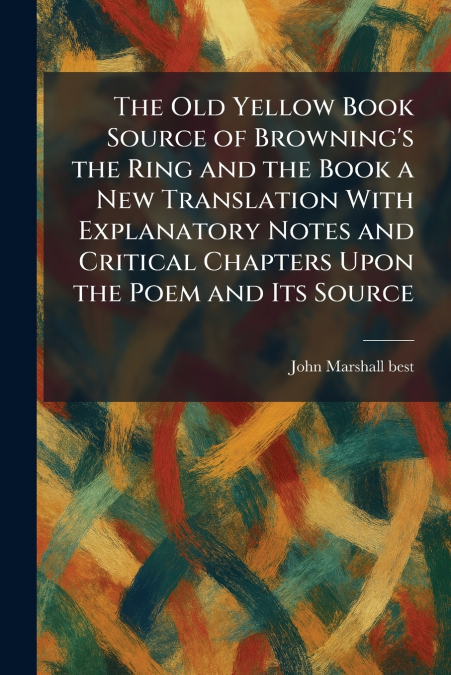 The Old Yellow Book Source of Browning’s the Ring and the Book a New Translation With Explanatory Notes and Critical Chapters Upon the Poem and Its Source