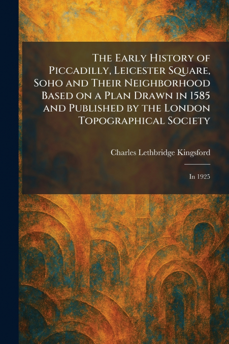 The Early History of Piccadilly, Leicester Square, Soho and Their Neighborhood Based on a Plan Drawn in 1585 and Published by the London Topographical Society