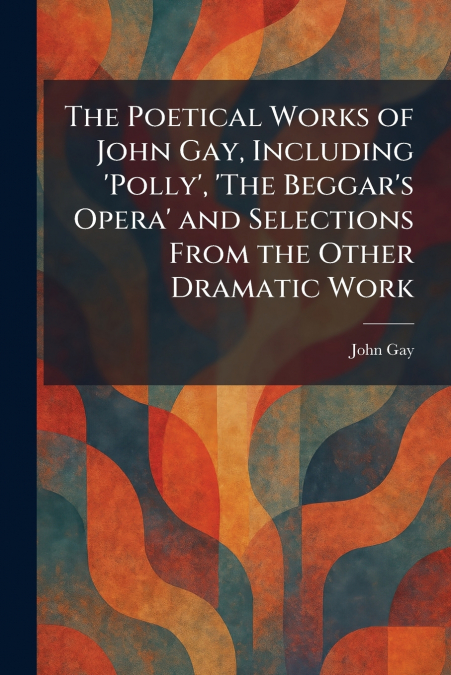 The Poetical Works of John Gay, Including ’Polly’, ’The Beggar’s Opera’ and Selections From the Other Dramatic Work