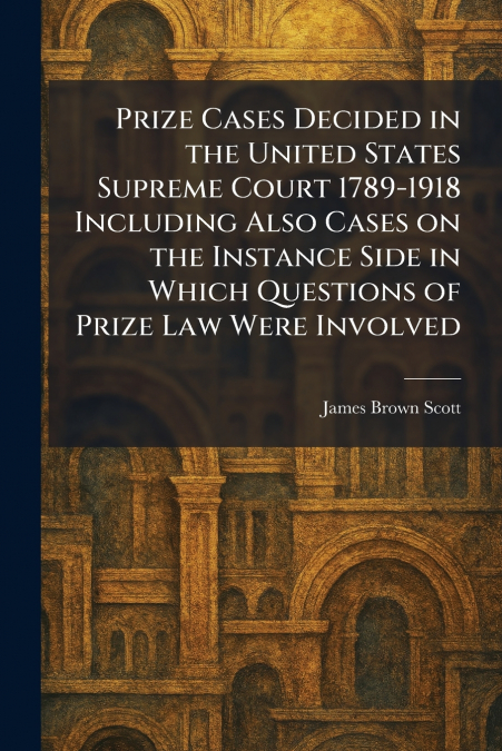Prize Cases Decided in the United States Supreme Court 1789-1918 Including Also Cases on the Instance Side in Which Questions of Prize Law Were Involved