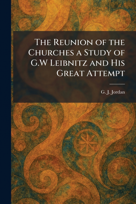 The Reunion of the Churches a Study of G.W Leibnitz and His Great Attempt