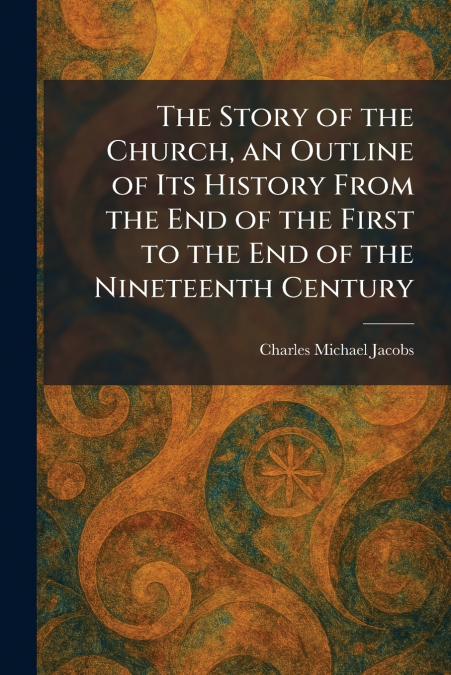 The Story of the Church, an Outline of Its History From the End of the First to the End of the Nineteenth Century