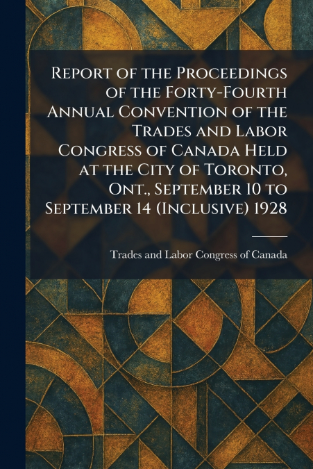 Report of the Proceedings of the Forty-Fourth Annual Convention of the Trades and Labor Congress of Canada Held at the City of Toronto, Ont., September 10 to September 14 (Inclusive) 1928