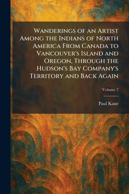 Wanderings of an Artist Among the Indians of North America From Canada to Vancouver’s Island and Oregon, Through the Hudson’s Bay Company’s Territory and Back Again