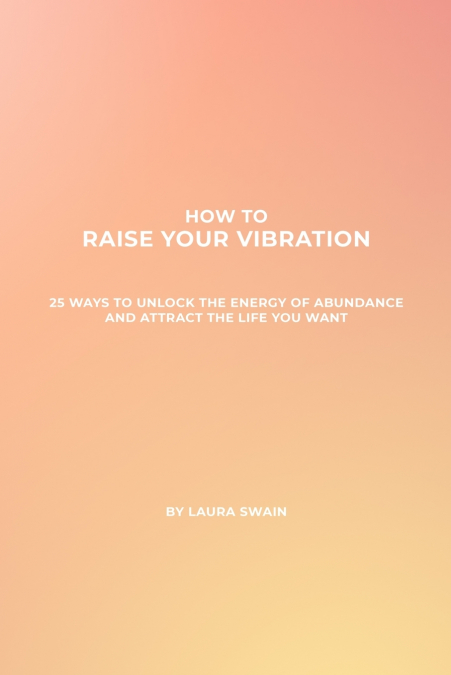 How To Raise Your Vibration - 25 Ways To Unlock The Energy Of Abundance And Attract The Life You Want