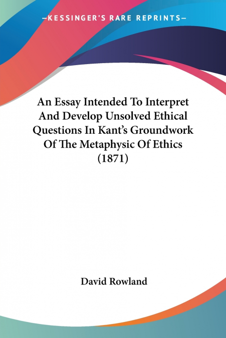 An Essay Intended To Interpret And Develop Unsolved Ethical Questions In Kant’s Groundwork Of The Metaphysic Of Ethics (1871)