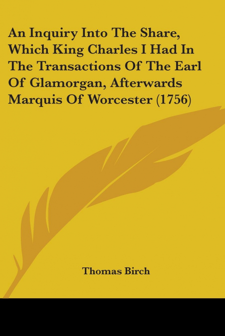 An Inquiry Into The Share, Which King Charles I Had In The Transactions Of The Earl Of Glamorgan, Afterwards Marquis Of Worcester (1756)