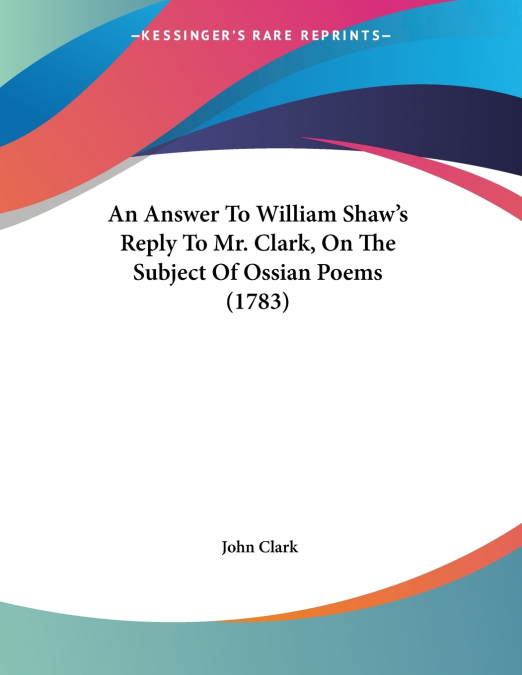 An Answer To William Shaw’s Reply To Mr. Clark, On The Subject Of Ossian Poems (1783)