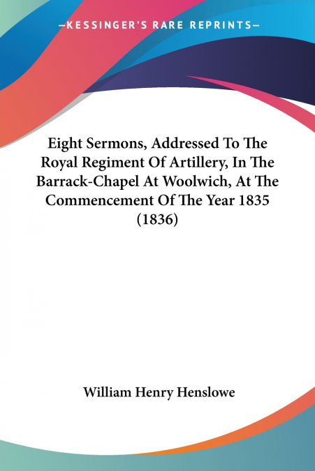 Eight Sermons, Addressed To The Royal Regiment Of Artillery, In The Barrack-Chapel At Woolwich, At The Commencement Of The Year 1835 (1836)