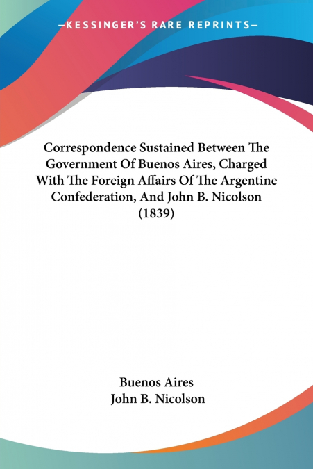 Correspondence Sustained Between The Government Of Buenos Aires, Charged With The Foreign Affairs Of The Argentine Confederation, And John B. Nicolson (1839)