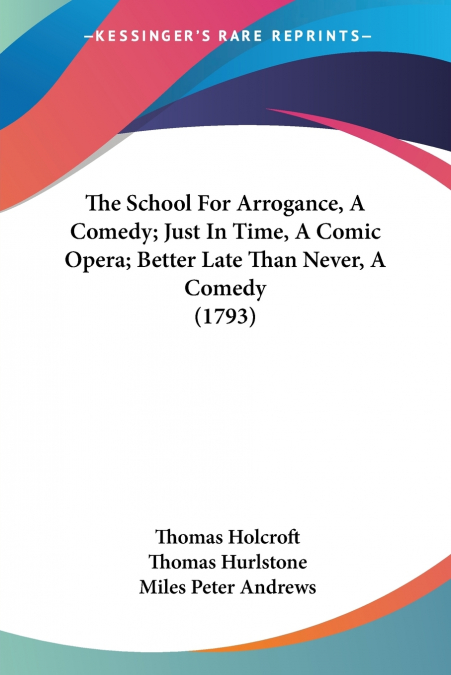 The School For Arrogance, A Comedy; Just In Time, A Comic Opera; Better Late Than Never, A Comedy (1793)