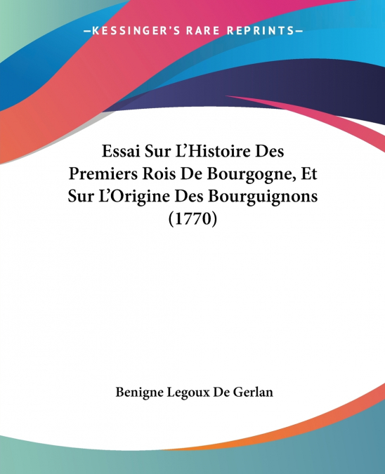 Essai Sur L’Histoire Des Premiers Rois De Bourgogne, Et Sur L’Origine Des Bourguignons (1770)