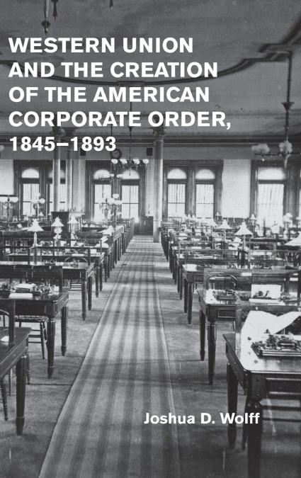 Western Union and the Creation of the American Corporate Order, 1845-1893