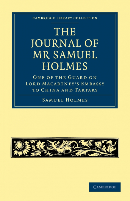 The Journal of MR Samuel Holmes, Serjeant-Major of the Xith Light Dragoons, During His Attendance, as One of the Guard on Lord Macartney’s Embassy to