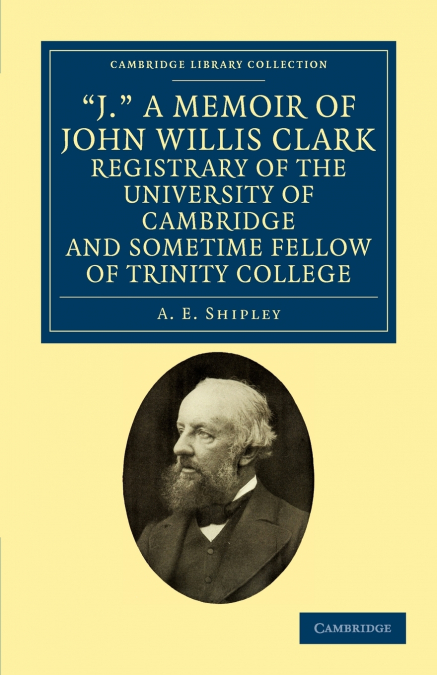 ’J.’ a Memoir of John Willis Clark, Registrary of the University of Cambridge and Sometime Fellow of Trinity College