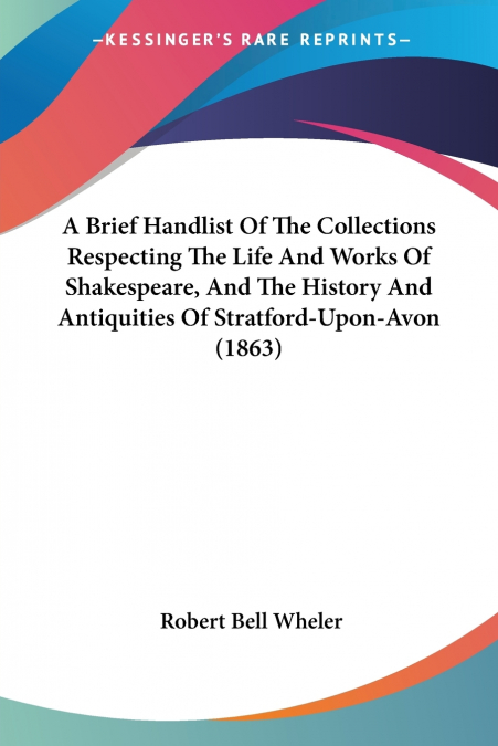 A Brief Handlist Of The Collections Respecting The Life And Works Of Shakespeare, And The History And Antiquities Of Stratford-Upon-Avon (1863)